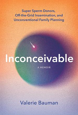 Inconceivable: Unregulated Sperm Donation, Crowd-Sourced Fertility, and My Unconventional Search to Become a Mother by Valerie Bauman