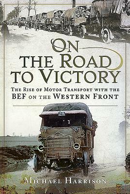On the Road to Victory: The Rise of Motor Transport with the Bef on the Western Front by Michael Harrison