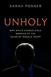 Unholy: Why White Evangelicals Worship at the Altar of Donald Trump by Sarah Posner