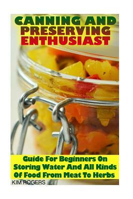 Canning and Preserving Enthusiast: Guide For Beginners On Storing Water And All Kinds Of Food From Meat To Herbs: (Canning Recipes for Beginners, Cann by Kim Rogers