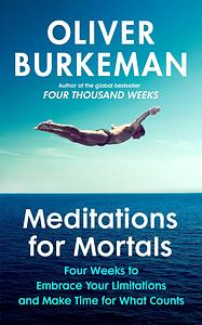 Meditations for Mortals: Four Weeks to Embrace Your Limitations and Make Time for what Counts by Oliver Burkeman