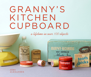 Granny's Kitchen Cupboard: A Lifetime in Over 100 Objects by John Alexander