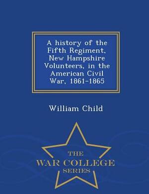 A History of the Fifth Regiment, New Hampshire Volunteers, in the American Civil War, 1861-1865 - War College Series by William Child