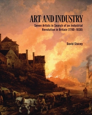 Art and Industry: Seven Artists in Search of an Industrial Revolution in Britain (1780-1830) by David Stacey