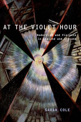 At the Violet Hour: Modernism and Violence in England and Ireland by Sarah Cole