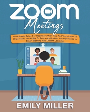 Zoom Meetings: An Ultimate Guide for Beginners With Tips and Techniques to Understand the Utility of Zoom Application, its Importance by Emily Miller