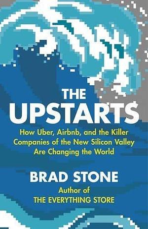 The Upstarts: How Uber, Airbnb and the Killer Companies of the New Silicon Valley Are Changing the World by Brad Stone, Brad Stone