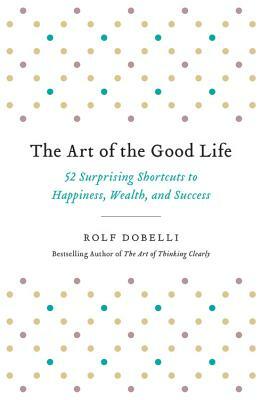 The Art of the Good Life: 52 Surprising Shortcuts to Happiness, Wealth, and Success by Rolf Dobelli