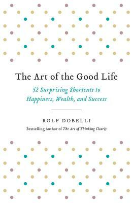 The Art of the Good Life: 52 Surprising Shortcuts to Happiness, Wealth, and Success by Rolf Dobelli