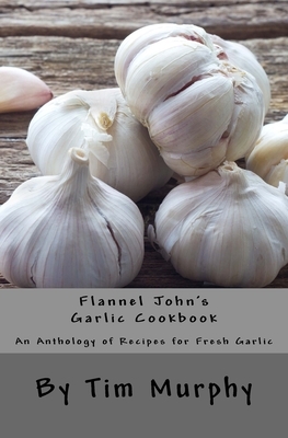 Flannel John's Garlic Cookbook: An Anthology of recipes for Fresh Garlic by Tim Murphy