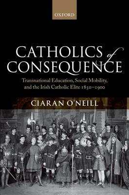 Catholics of Consequence: Transnational Education, Social Mobility, and the Irish Catholic Elite 1850-1900 by Ciaran O'Neill