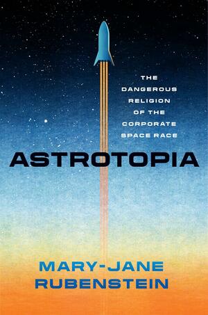 Astrotopia: The Dangerous Religion of the Corporate Space Race by Mary-Jane Rubenstein