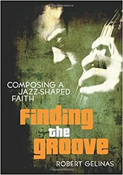 Finding the Groove: Composing a Jazz-Shaped Faith by Robert Gelinas