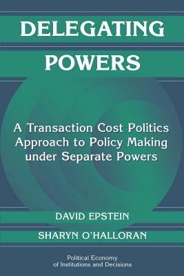 Delegating Powers: A Transaction Cost Politics Approach to Policy Making Under Separate Powers by Sharyn O'Halloran, David Epstein