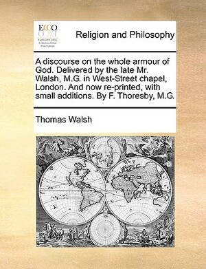 A Discourse on the Whole Armour of God. Delivered by the Late Mr. Walsh, M.G. in West-Street Chapel, London. and Now Re-Printed, with Small Additions. by Thomas Walsh