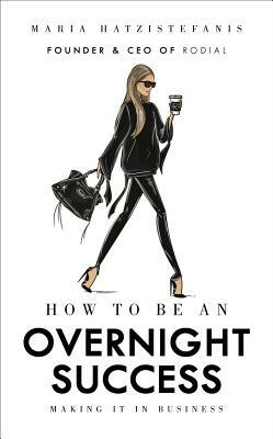 How to Be an Overnight Success: Making It in Business by Maria Hatzistefanis