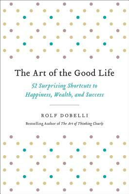 The Art of the Good Life: 52 Surprising Shortcuts to Happiness, Wealth, and Success by Rolf Dobelli