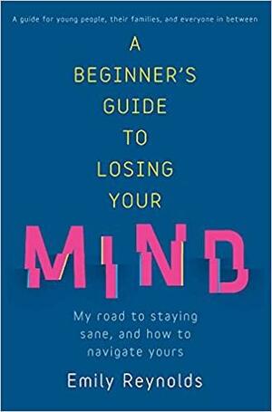 A Beginner's Guide to Losing Your Mind: My road to staying sane, and how to navigate yours by Emily Reynolds