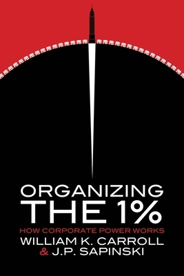 Organizing the 1%: How Corporate Power Works by J P Sapinski, William K. Carroll