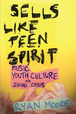 Sells Like Teen Spirit: Music, Youth Culture, and Social Crisis by Ryan Moore