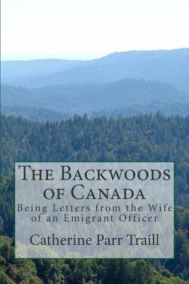 The Backwoods of Canada: Being Letters from the Wife of an Emigrant Officer by Catherine Parr Traill