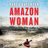 Amazon Woman: Facing Fears, Chasing Dreams, and a Quest to Kayak the World's Largest River from Source to Sea by Darcy Gaechter