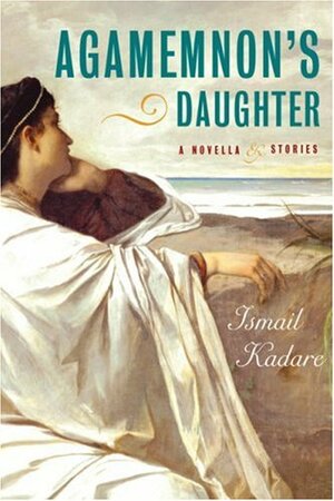 Agamemnon's Daughter: A Novella and Stories by Ismail Kadare