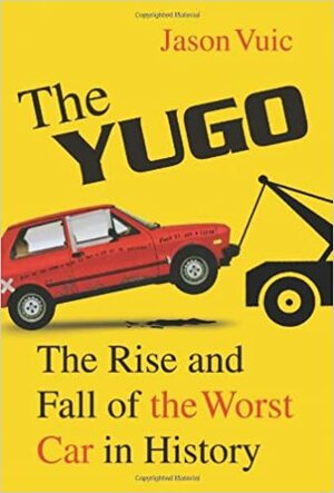 The Yugo: The Rise and Fall of the Worst Car in History by Jason Vuic