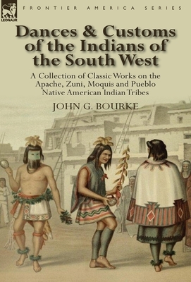 Dances & Customs of the Indians of the South West: a Collection on Classic Works of the Apache, Zuni, Moquis and Pueblo Native American Indian Tribes by John G. Bourke