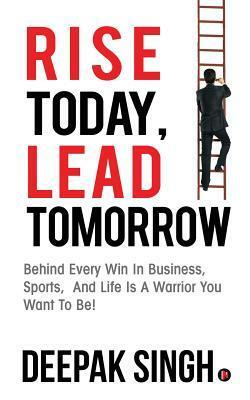 Rise Today, Lead Tomorrow: Behind Every Win in Business, Sports, and Life Is a Warrior You Want to Be! by Deepak Singh