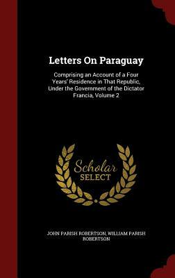 Letters on Paraguay: Comprising an Account of a Four Years' Residence in That Republic, Under the Government of the Dictator Francia, Volum by John Parish Robertson, William Parish Robertson