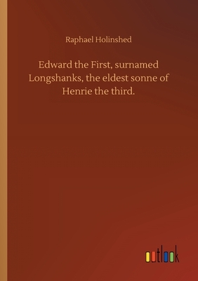 Edward the First, surnamed Longshanks, the eldest sonne of Henrie the third. by Raphael Holinshed