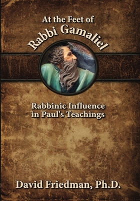 At the Feet of Rabbi Gamaliel: Rabbinic Influence in Paul's Teachings by David Friedman