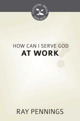 How Can I Serve God at Work? (Cultivating Biblical Godliness) by Ray Pennings