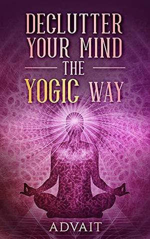 Declutter Your Mind The Yogic Way: 15 Ultimate Secrets of the Ancient Indian Seers to Eliminate Mental Clutter, get rid of Negative Thoughts, Relieve Anxiety ... all the time by Advait, Advait