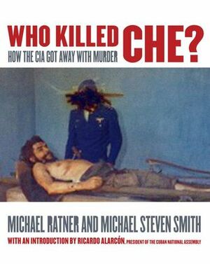 Who Killed Che?: How the CIA Got Away with Murder by Michael Steven Smith, Michael Ratner