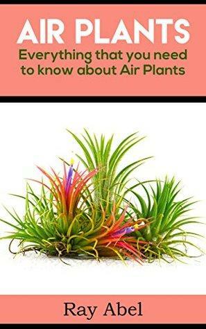 Air Plants: Everything That You Need to Know About Air Plants by Ray Abel