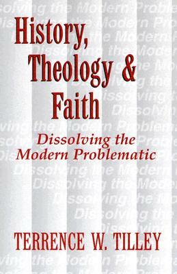 History, Theology, and Faith: Dissolving the Modern Problematic by Terrence W. Tilley