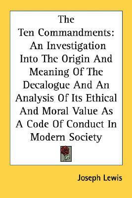 The Ten Commandments: An Investigation Into The Origin And Meaning Of The Decalogue And An Analysis Of Its Ethical And Moral Value As A Code Of Conduct In Modern Society by Joseph Lewis