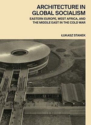 Architecture in Global Socialism: Eastern Europe, West Africa, and the Middle East in the Cold War by Łukasz Stanek