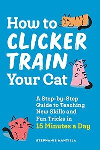 How to Clicker Train Your Cat: A Step-by-Step Guide to Teaching New Skills and Fun Tricks in 15 Minutes a Day by Stephanie Mantilla