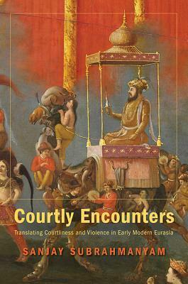 Courtly Encounters: Translating Courtliness and Violence in Early Modern Eurasia by Sanjay Subrahmanyam