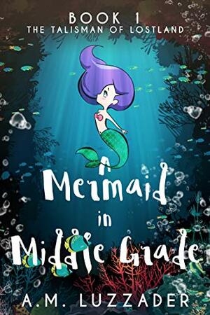 A Mermaid in Middle Grade: Book 1: The Talisman of Lostland by A.M. Luzzader