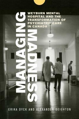Managing Madness: Weyburn Mental Hospital and the Transformation of Psychiatric Care in Canada by Tracey Mitchell, John Elias, Erika Dyck, Gary Gerber, John Mills, Hugh Lafave, Alexander Dyck, Alexander Deighton