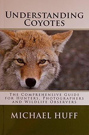 Understanding Coyotes: The Coprehensive Guide for Hunters, Photographers and Wildlife Observers by Michael Huff, Michael Huff