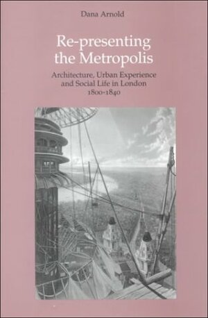 Re-Presenting the Metropolis: Architecture, Urban Experience and Social Life in London 1800-1840 by Dana Arnold