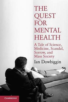 The Quest for Mental Health: A Tale of Science, Medicine, Scandal, Sorrow, and Mass Society by Ian Robert Dowbiggin