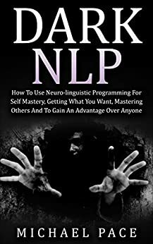 Dark NLP: How To Use Neuro-linguistic Programming For Self Mastery, Getting What You Want, Mastering Others And To Gain An Advantage Over Anyone by Michael Pace