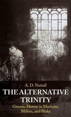 The Alternative Trinity: Gnostic Heresy in Marlowe, Milton, and Blake by A. D. Nuttall