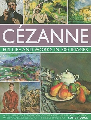 Cezanne: His Life and Works in 500 Images: An Illustrated Exploration of the Artist, His Life and Context, with a Gallery of 300 of His Finest Paintin by Susie Hodge